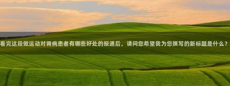 风动体育官网：看完这段做运动对肾病患者有哪些好处的报道后，请问您希望我为您撰写的新标题是什么？